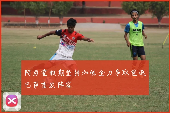 阿劳霍假期坚持加练全力争取重返巴萨首发阵容